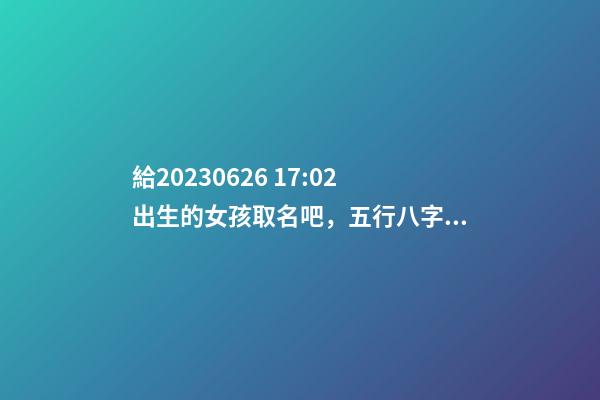 給2023.06.26 17:02出生的女孩取名吧，五行八字起名
